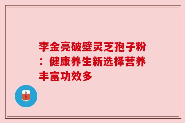 李金亮破壁灵芝孢子粉：健康养生新选择营养丰富功效多