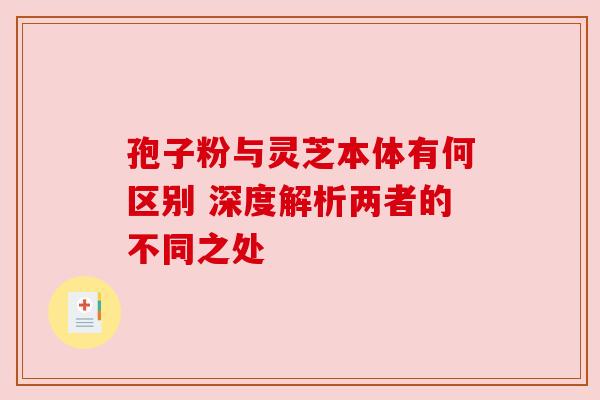 孢子粉与灵芝本体有何区别 深度解析两者的不同之处