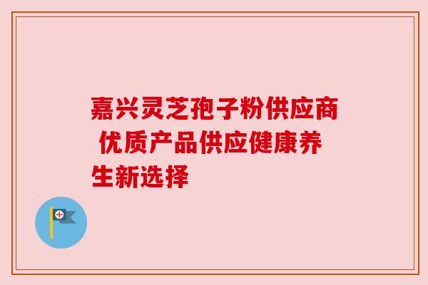 嘉兴灵芝孢子粉供应商 优质产品供应健康养生新选择