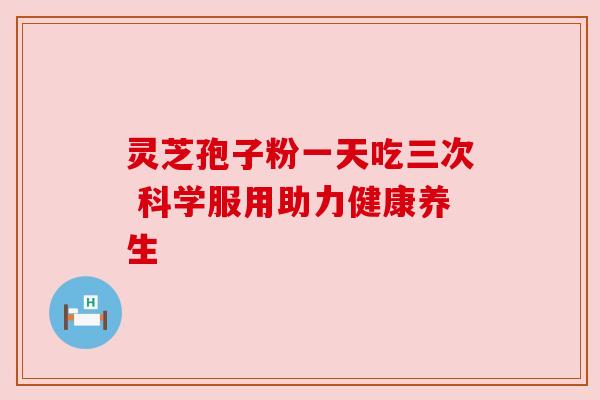 灵芝孢子粉一天吃三次 科学服用助力健康养生