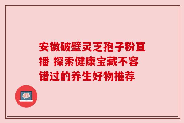 安徽破壁灵芝孢子粉直播 探索健康宝藏不容错过的养生好物推荐