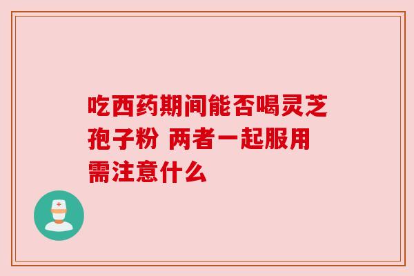 吃西药期间能否喝灵芝孢子粉 两者一起服用需注意什么