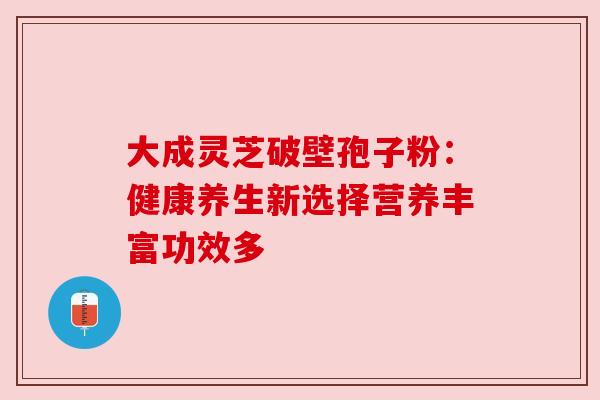 大成灵芝破壁孢子粉：健康养生新选择营养丰富功效多