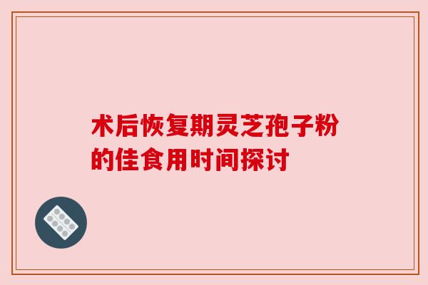 术后恢复期灵芝孢子粉的佳食用时间探讨