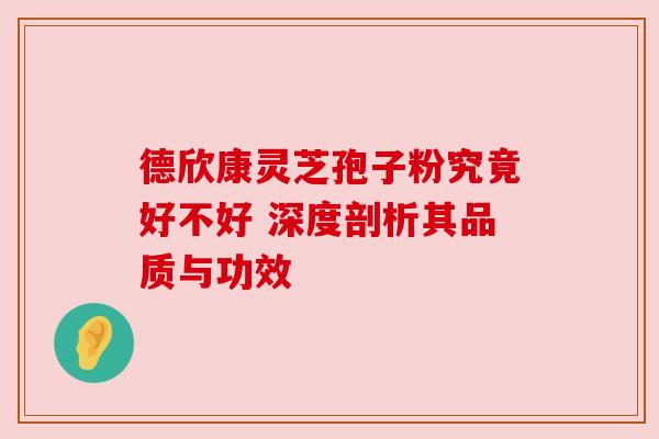 德欣康灵芝孢子粉究竟好不好 深度剖析其品质与功效