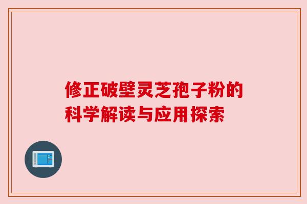 修正破壁灵芝孢子粉的科学解读与应用探索