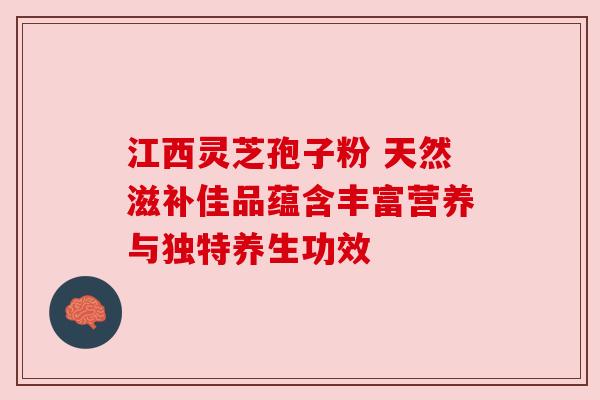 江西灵芝孢子粉 天然滋补佳品蕴含丰富营养与独特养生功效