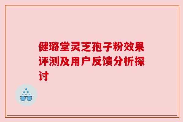 健璐堂灵芝孢子粉效果评测及用户反馈分析探讨