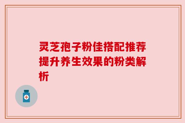 灵芝孢子粉佳搭配推荐提升养生效果的粉类解析