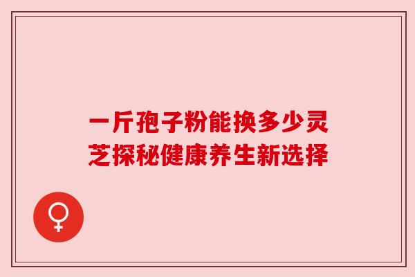 一斤孢子粉能换多少灵芝探秘健康养生新选择