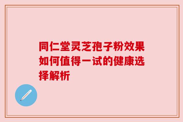 同仁堂灵芝孢子粉效果如何值得一试的健康选择解析