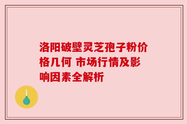 洛阳破壁灵芝孢子粉价格几何 市场行情及影响因素全解析