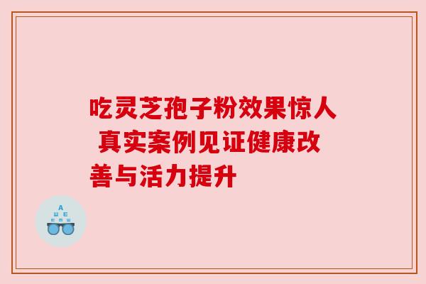 吃灵芝孢子粉效果惊人 真实案例见证健康改善与活力提升