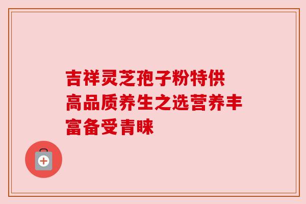 吉祥灵芝孢子粉特供 高品质养生之选营养丰富备受青睐