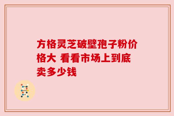 方格灵芝破壁孢子粉价格大 看看市场上到底卖多少钱