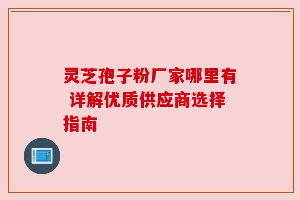 灵芝孢子粉厂家哪里有 详解优质供应商选择指南