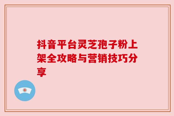 抖音平台灵芝孢子粉上架全攻略与营销技巧分享