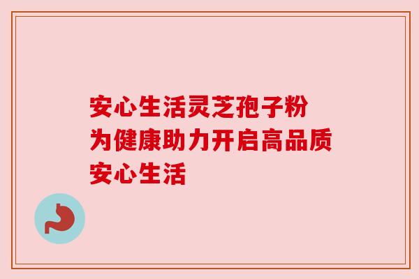 安心生活灵芝孢子粉 为健康助力开启高品质安心生活