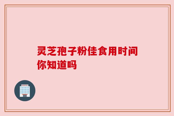 灵芝孢子粉佳食用时间你知道吗