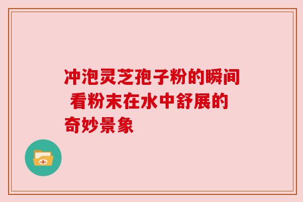 冲泡灵芝孢子粉的瞬间 看粉末在水中舒展的奇妙景象