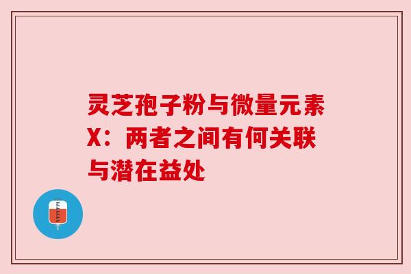 灵芝孢子粉与微量元素X：两者之间有何关联与潜在益处