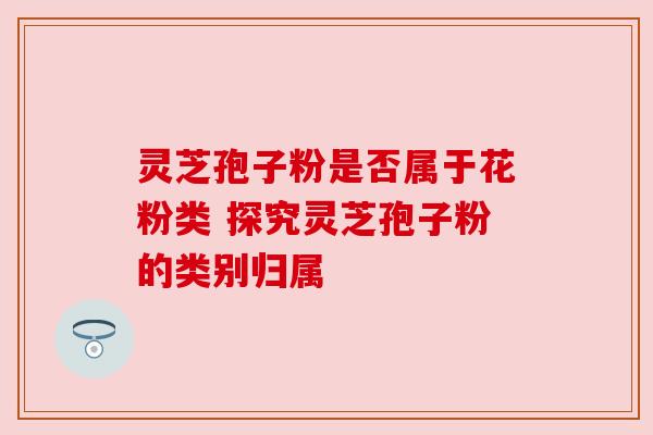 灵芝孢子粉是否属于花粉类 探究灵芝孢子粉的类别归属