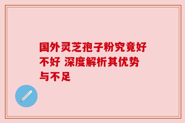 国外灵芝孢子粉究竟好不好 深度解析其优势与不足