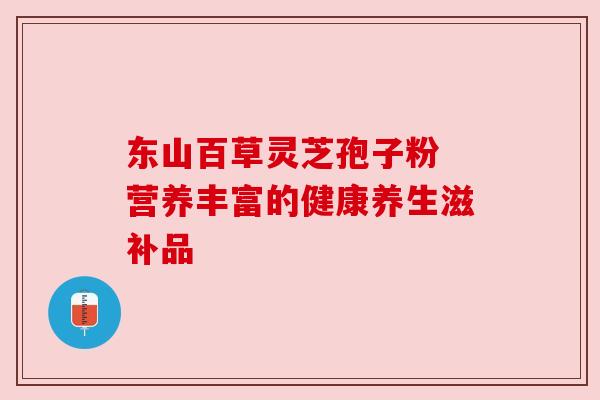 东山百草灵芝孢子粉 营养丰富的健康养生滋补品