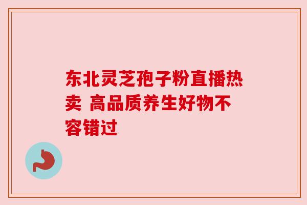 东北灵芝孢子粉直播热卖 高品质养生好物不容错过