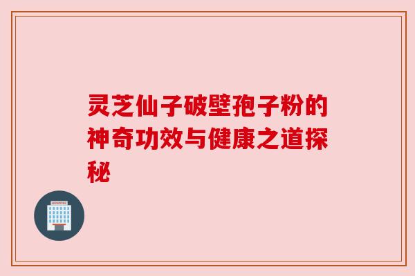 灵芝仙子破壁孢子粉的神奇功效与健康之道探秘