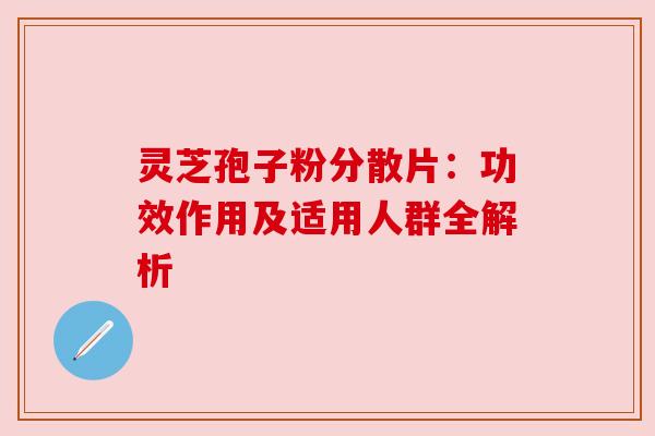 灵芝孢子粉分散片：功效作用及适用人群全解析