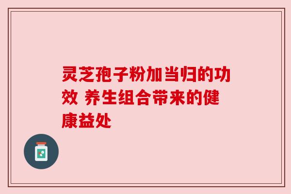 灵芝孢子粉加当归的功效 养生组合带来的健康益处