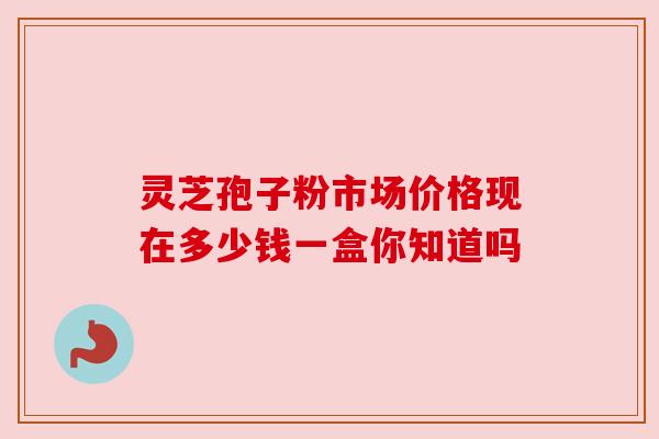 灵芝孢子粉市场价格现在多少钱一盒你知道吗