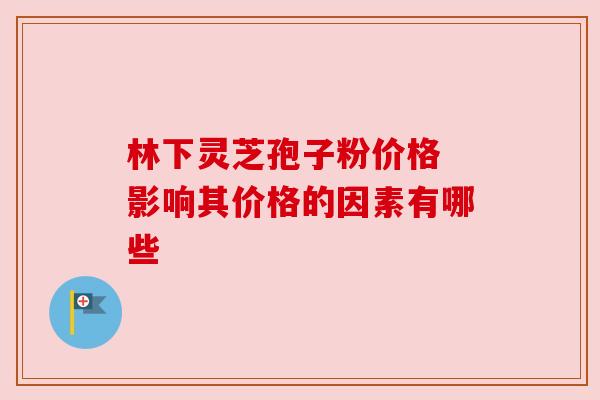 林下灵芝孢子粉价格 影响其价格的因素有哪些