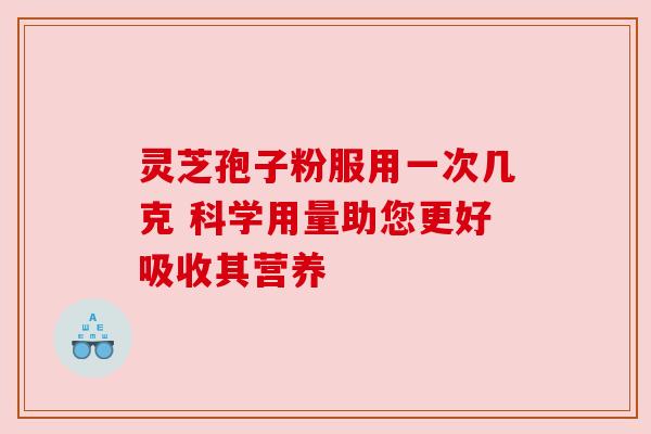 灵芝孢子粉服用一次几克 科学用量助您更好吸收其营养