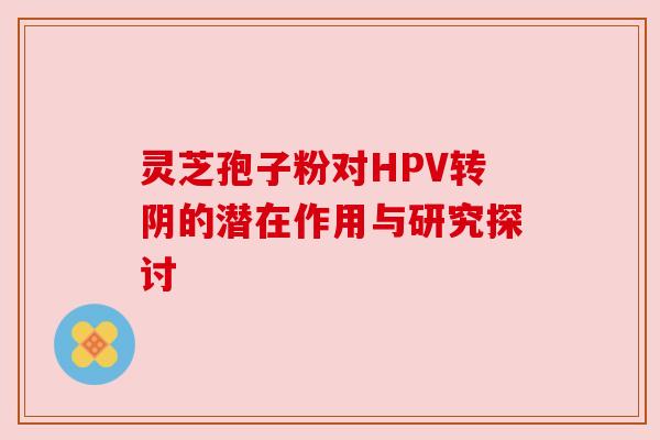 灵芝孢子粉对HPV转阴的潜在作用与研究探讨