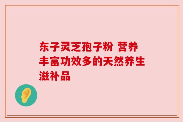 东子灵芝孢子粉 营养丰富功效多的天然养生滋补品