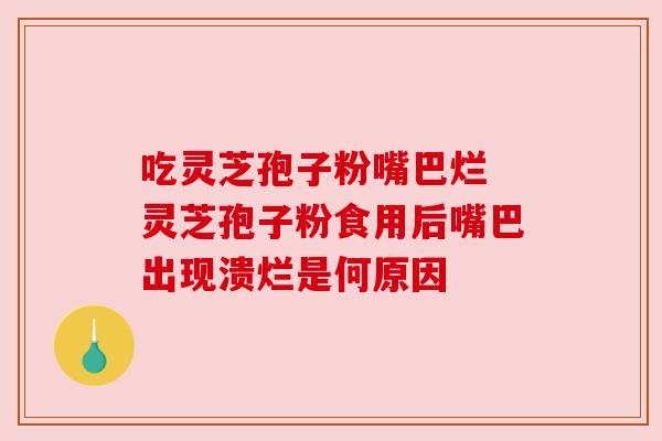 吃灵芝孢子粉嘴巴烂 灵芝孢子粉食用后嘴巴出现溃烂是何原因