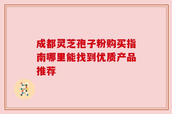 成都灵芝孢子粉购买指南哪里能找到优质产品推荐