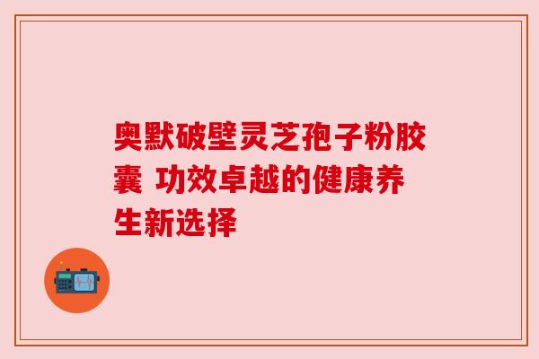 奥默破壁灵芝孢子粉胶囊 功效卓越的健康养生新选择