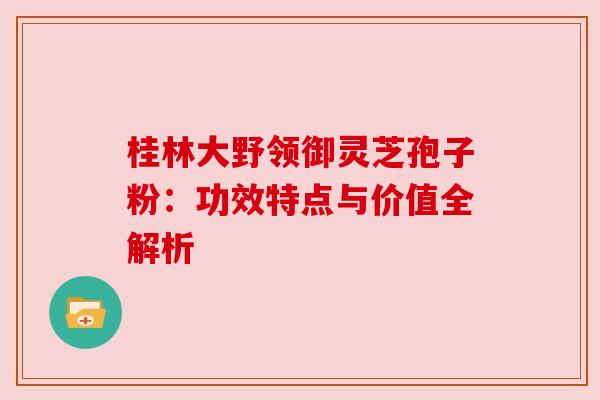 桂林大野领御灵芝孢子粉：功效特点与价值全解析