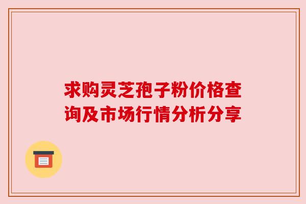 求购灵芝孢子粉价格查询及市场行情分析分享