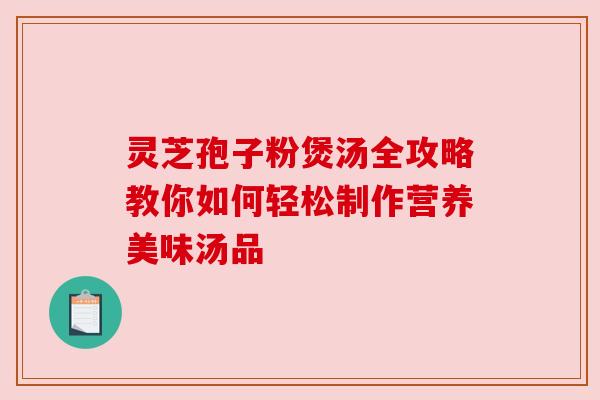 灵芝孢子粉煲汤全攻略教你如何轻松制作营养美味汤品