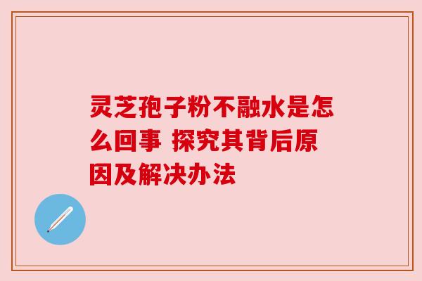 灵芝孢子粉不融水是怎么回事 探究其背后原因及解决办法