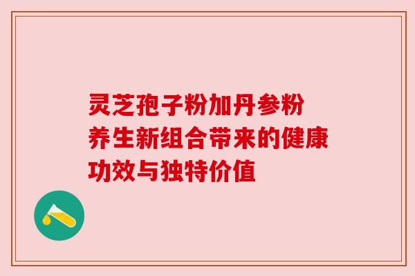 灵芝孢子粉加丹参粉 养生新组合带来的健康功效与独特价值