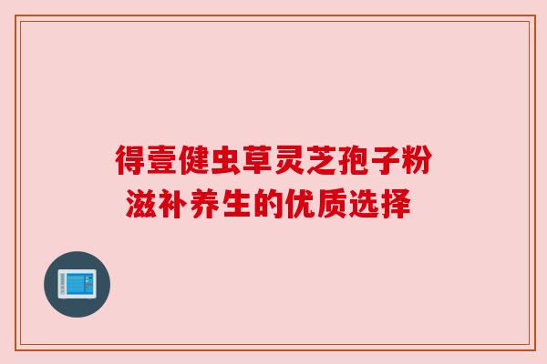 得壹健虫草灵芝孢子粉 滋补养生的优质选择