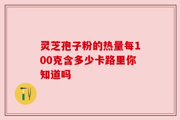 灵芝孢子粉的热量每100克含多少卡路里你知道吗