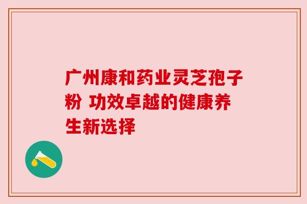 广州康和药业灵芝孢子粉 功效卓越的健康养生新选择