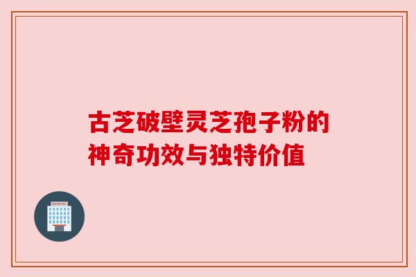 古芝破壁灵芝孢子粉的神奇功效与独特价值