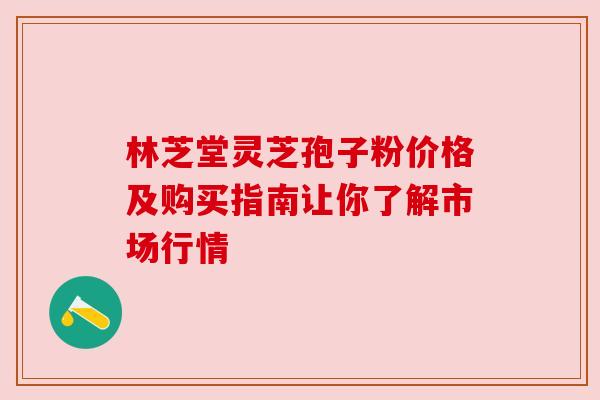 林芝堂灵芝孢子粉价格及购买指南让你了解市场行情